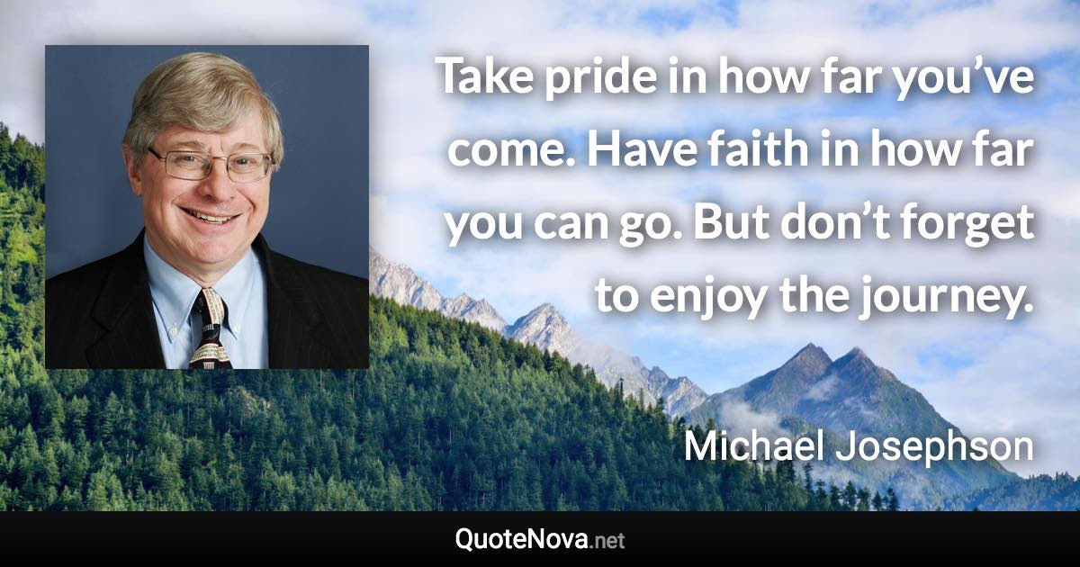Take pride in how far you’ve come. Have faith in how far you can go. But don’t forget to enjoy the journey. - Michael Josephson quote