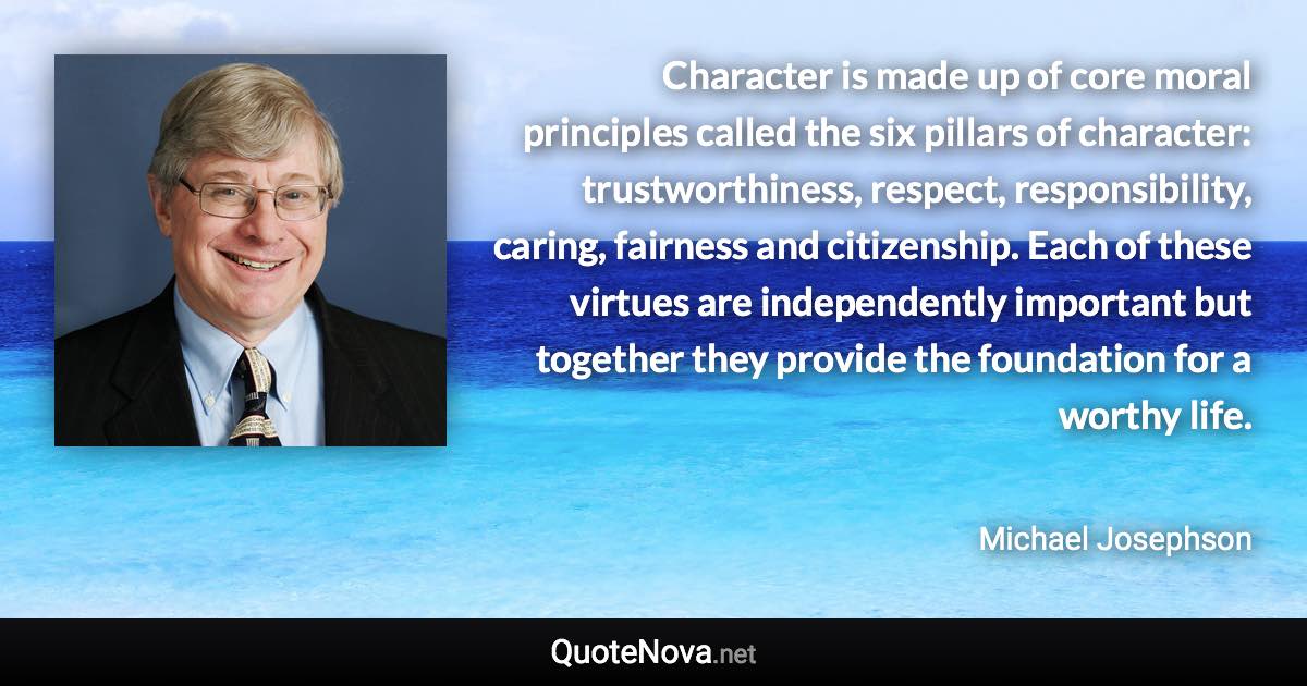 Character is made up of core moral principles called the six pillars of character: trustworthiness, respect, responsibility, caring, fairness and citizenship. Each of these virtues are independently important but together they provide the foundation for a worthy life. - Michael Josephson quote