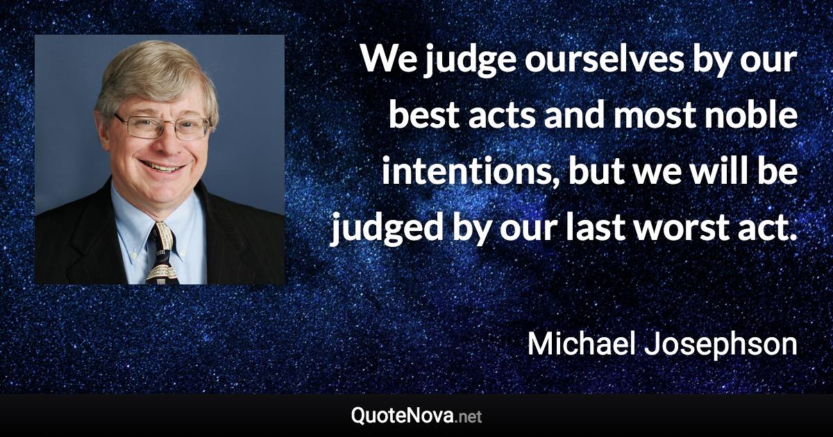 We judge ourselves by our best acts and most noble intentions, but we will be judged by our last worst act. - Michael Josephson quote