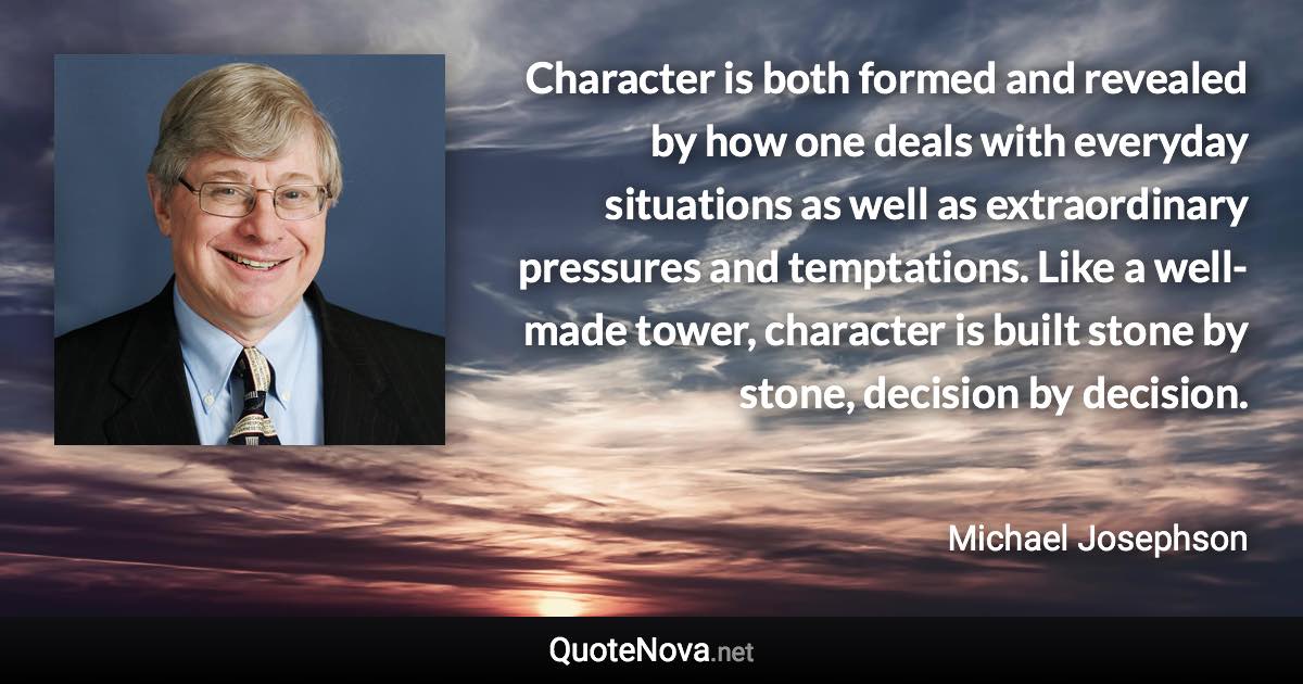 Character is both formed and revealed by how one deals with everyday situations as well as extraordinary pressures and temptations. Like a well-made tower, character is built stone by stone, decision by decision. - Michael Josephson quote