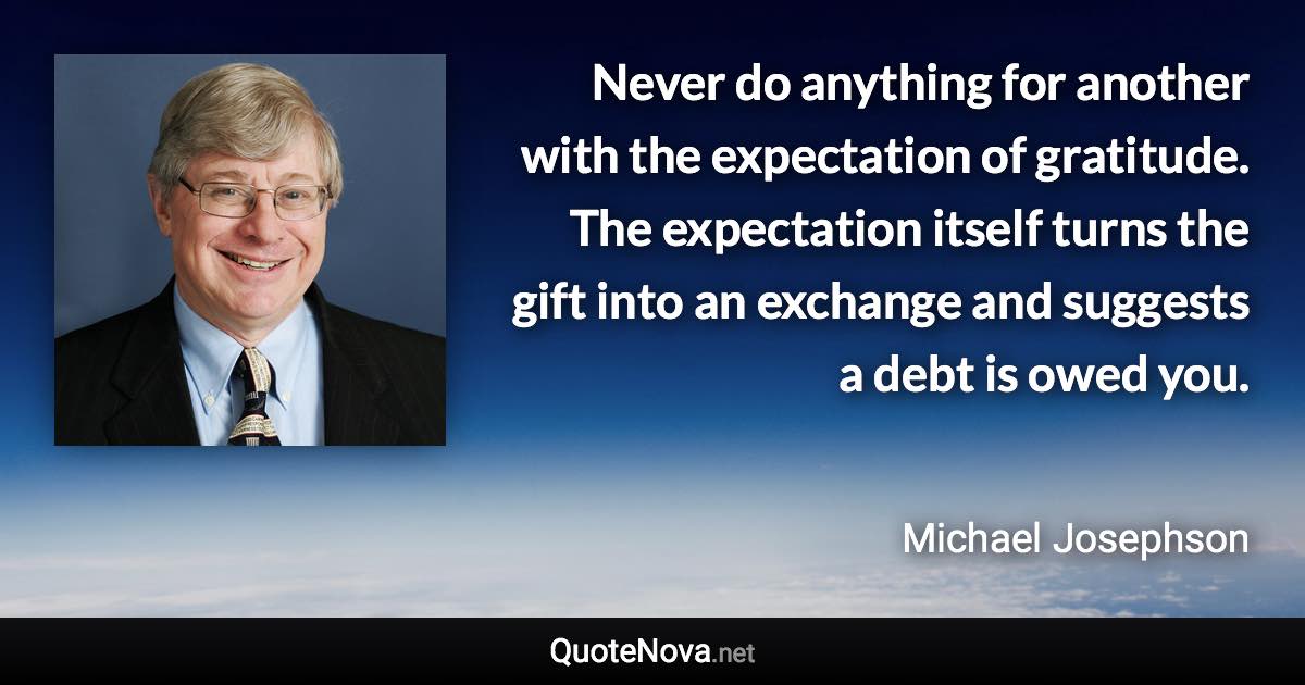 Never do anything for another with the expectation of gratitude. The expectation itself turns the gift into an exchange and suggests a debt is owed you. - Michael Josephson quote