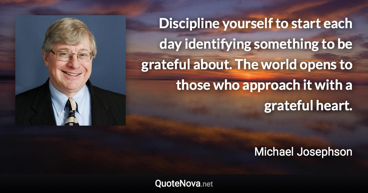 Discipline yourself to start each day identifying something to be grateful about. The world opens to those who approach it with a grateful heart. - Michael Josephson quote