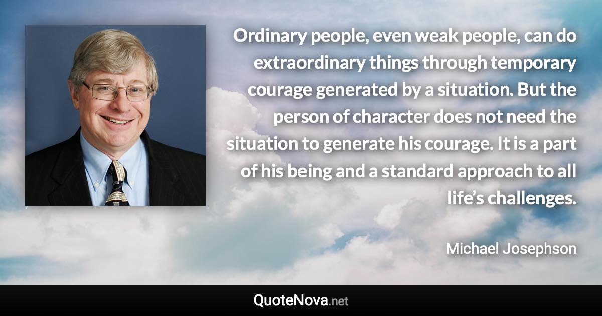 Ordinary people, even weak people, can do extraordinary things through temporary courage generated by a situation. But the person of character does not need the situation to generate his courage. It is a part of his being and a standard approach to all life’s challenges. - Michael Josephson quote