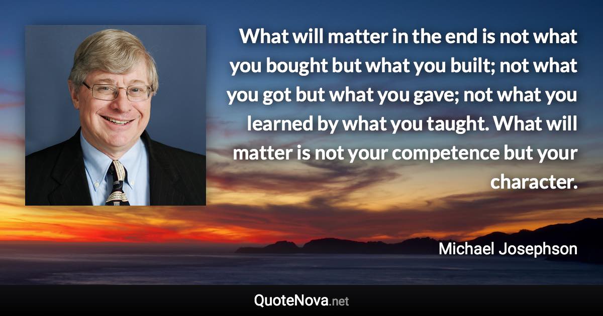 What will matter in the end is not what you bought but what you built; not what you got but what you gave; not what you learned by what you taught. What will matter is not your competence but your character. - Michael Josephson quote