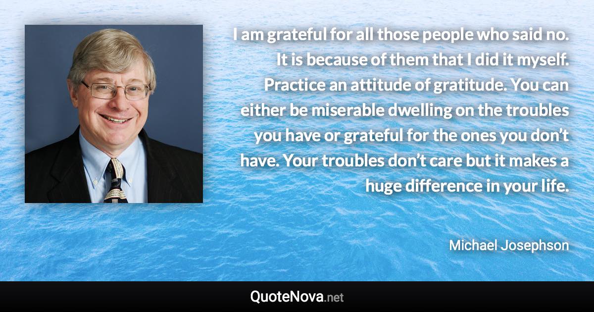I am grateful for all those people who said no. It is because of them that I did it myself. Practice an attitude of gratitude. You can either be miserable dwelling on the troubles you have or grateful for the ones you don’t have. Your troubles don’t care but it makes a huge difference in your life. - Michael Josephson quote