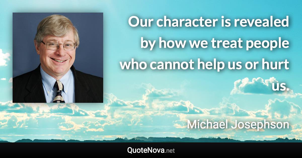 Our character is revealed by how we treat people who cannot help us or hurt us. - Michael Josephson quote