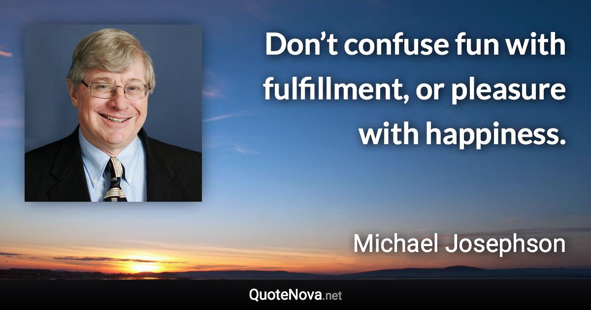 Don’t confuse fun with fulfillment, or pleasure with happiness. - Michael Josephson quote