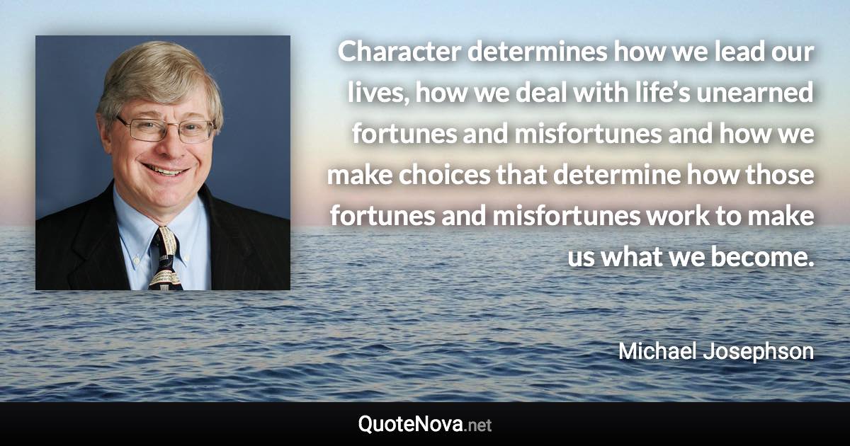 Character determines how we lead our lives, how we deal with life’s unearned fortunes and misfortunes and how we make choices that determine how those fortunes and misfortunes work to make us what we become. - Michael Josephson quote