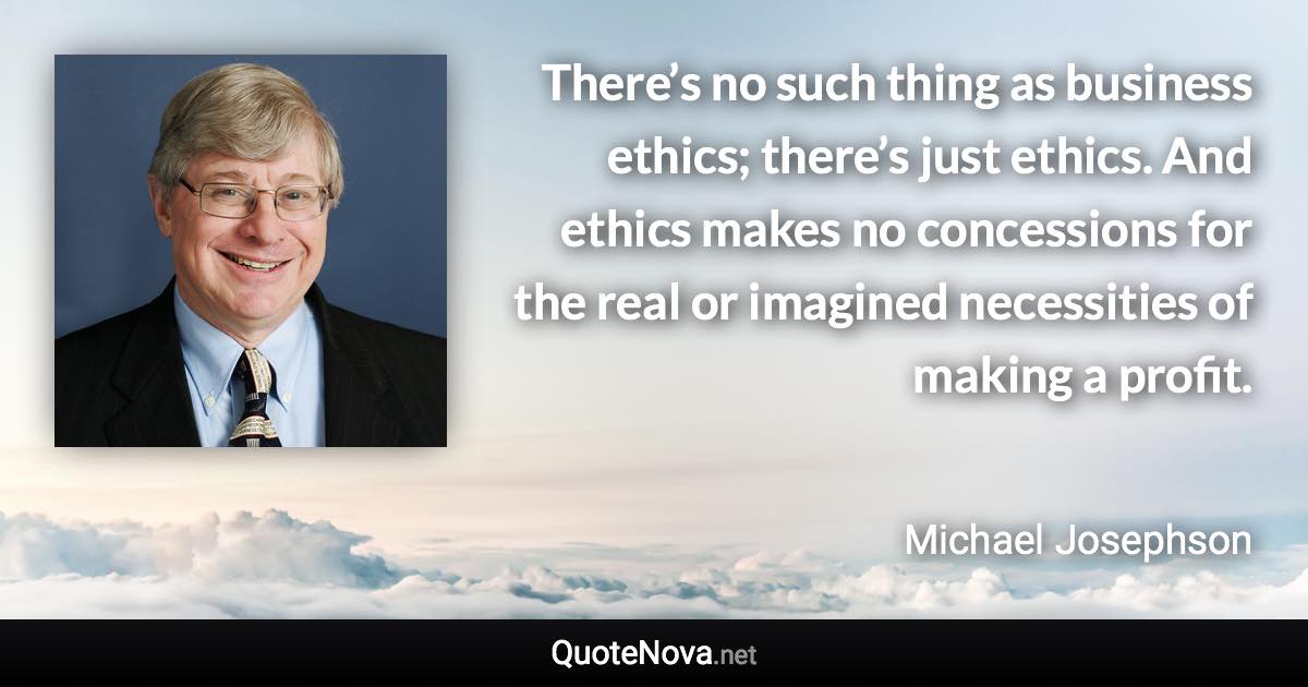 There’s no such thing as business ethics; there’s just ethics. And ethics makes no concessions for the real or imagined necessities of making a profit. - Michael Josephson quote