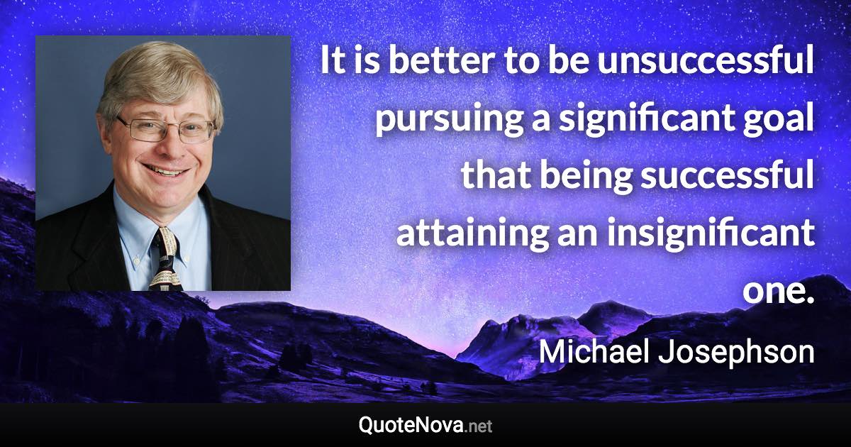 It is better to be unsuccessful pursuing a significant goal that being successful attaining an insignificant one. - Michael Josephson quote