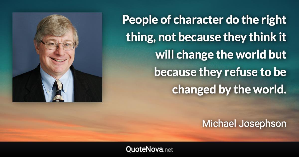 People of character do the right thing, not because they think it will change the world but because they refuse to be changed by the world. - Michael Josephson quote