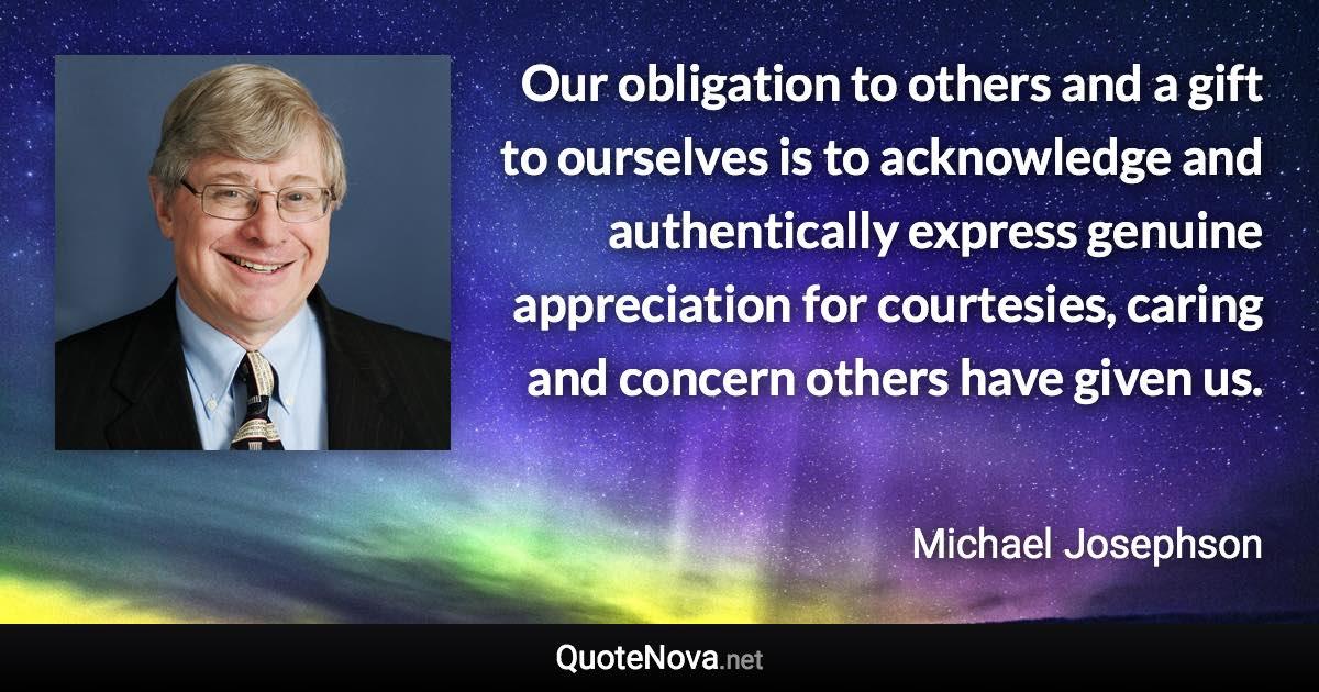 Our obligation to others and a gift to ourselves is to acknowledge and authentically express genuine appreciation for courtesies, caring and concern others have given us. - Michael Josephson quote