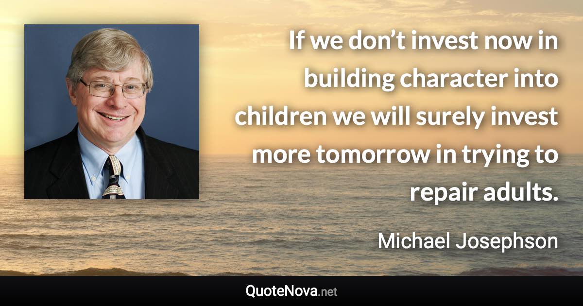 If we don’t invest now in building character into children we will surely invest more tomorrow in trying to repair adults. - Michael Josephson quote