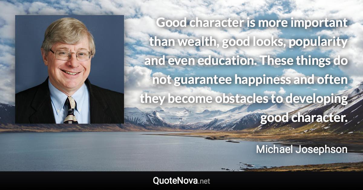 Good character is more important than wealth, good looks, popularity and even education. These things do not guarantee happiness and often they become obstacles to developing good character. - Michael Josephson quote