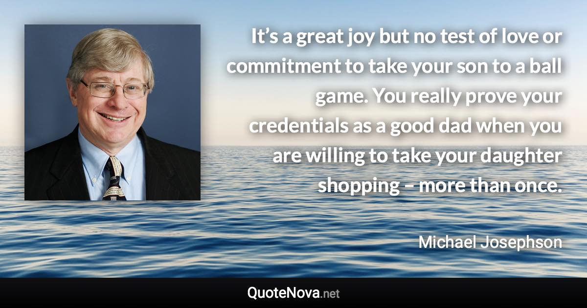 It’s a great joy but no test of love or commitment to take your son to a ball game. You really prove your credentials as a good dad when you are willing to take your daughter shopping – more than once. - Michael Josephson quote