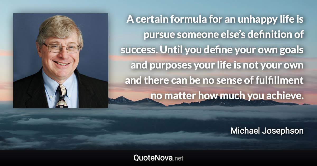 A certain formula for an unhappy life is pursue someone else’s definition of success. Until you define your own goals and purposes your life is not your own and there can be no sense of fulfillment no matter how much you achieve. - Michael Josephson quote