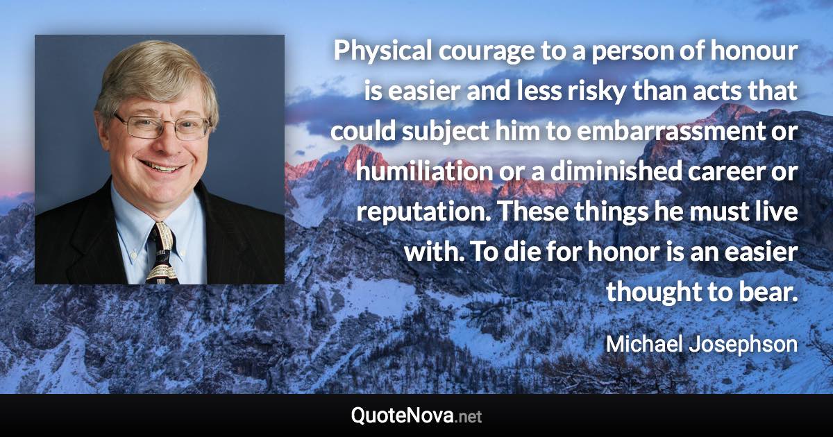 Physical courage to a person of honour is easier and less risky than acts that could subject him to embarrassment or humiliation or a diminished career or reputation. These things he must live with. To die for honor is an easier thought to bear. - Michael Josephson quote