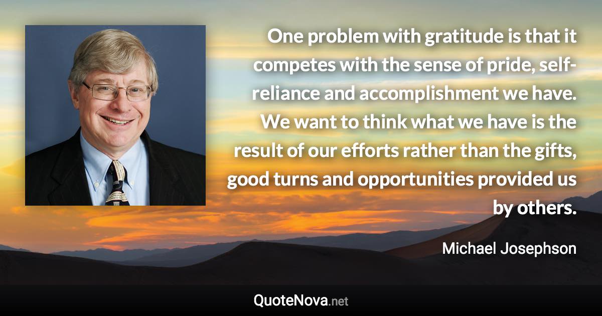 One problem with gratitude is that it competes with the sense of pride, self-reliance and accomplishment we have. We want to think what we have is the result of our efforts rather than the gifts, good turns and opportunities provided us by others. - Michael Josephson quote