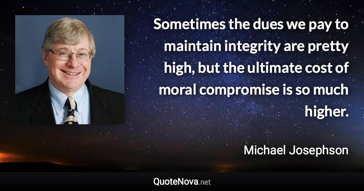 Sometimes the dues we pay to maintain integrity are pretty high, but the ultimate cost of moral compromise is so much higher. - Michael Josephson quote