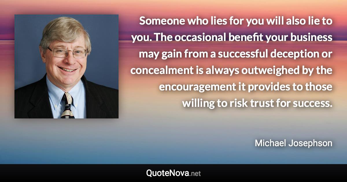 Someone who lies for you will also lie to you. The occasional benefit your business may gain from a successful deception or concealment is always outweighed by the encouragement it provides to those willing to risk trust for success. - Michael Josephson quote