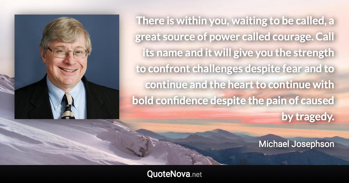 There is within you, waiting to be called, a great source of power called courage. Call its name and it will give you the strength to confront challenges despite fear and to continue and the heart to continue with bold confidence despite the pain of caused by tragedy. - Michael Josephson quote