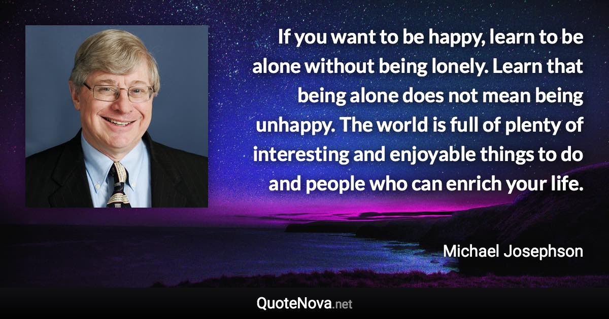 If you want to be happy, learn to be alone without being lonely. Learn that being alone does not mean being unhappy. The world is full of plenty of interesting and enjoyable things to do and people who can enrich your life. - Michael Josephson quote