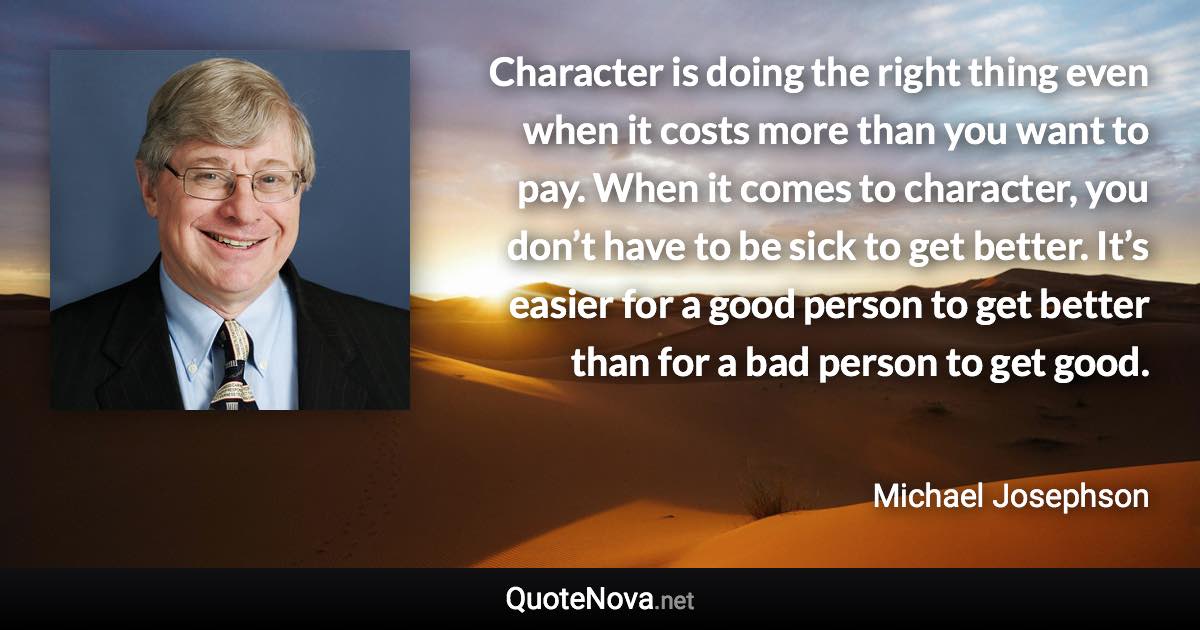 Character is doing the right thing even when it costs more than you want to pay. When it comes to character, you don’­t have to be sick to get better. It’­s easier for a good person to get better than for a bad person to get good. - Michael Josephson quote