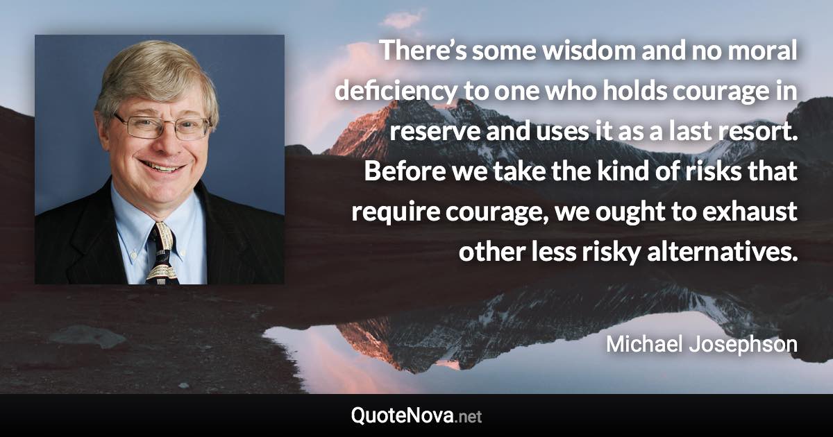 There’s some wisdom and no moral deficiency to one who holds courage in reserve and uses it as a last resort. Before we take the kind of risks that require courage, we ought to exhaust other less risky alternatives. - Michael Josephson quote