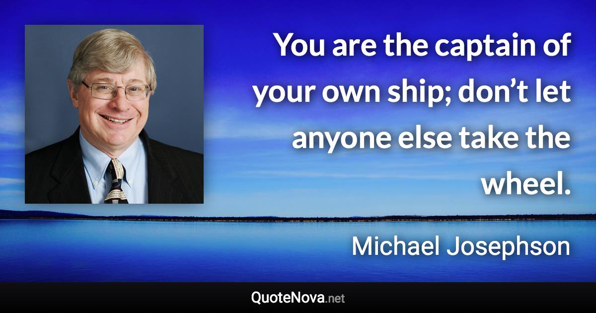 You are the captain of your own ship; don’t let anyone else take the wheel. - Michael Josephson quote