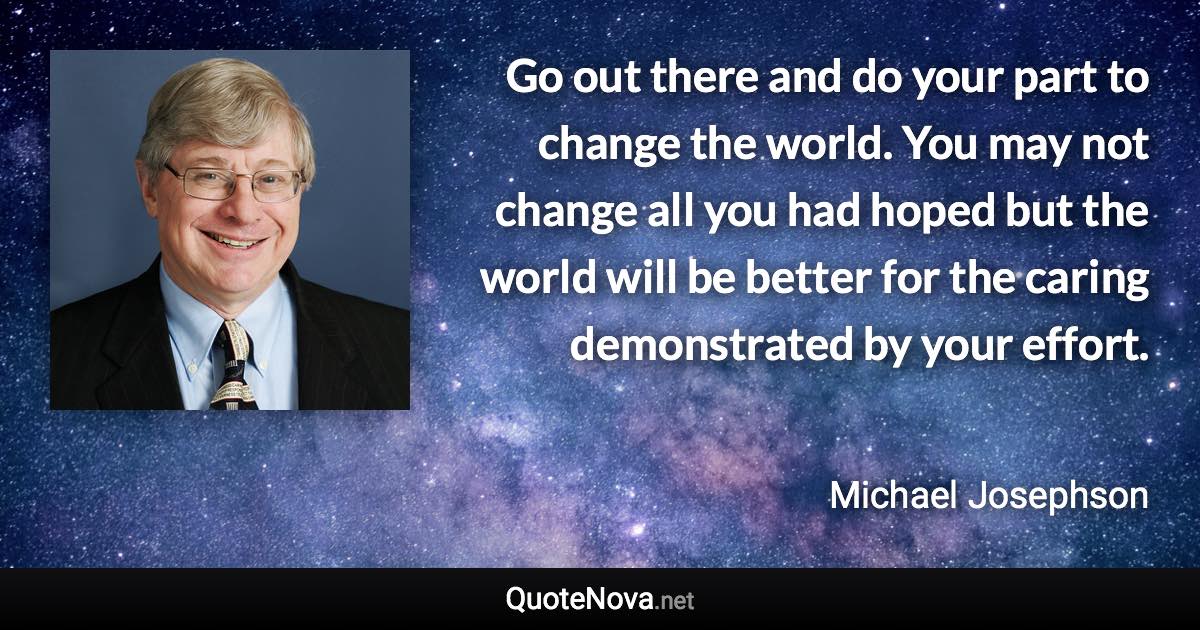 Go out there and do your part to change the world. You may not change all you had hoped but the world will be better for the caring demonstrated by your effort. - Michael Josephson quote