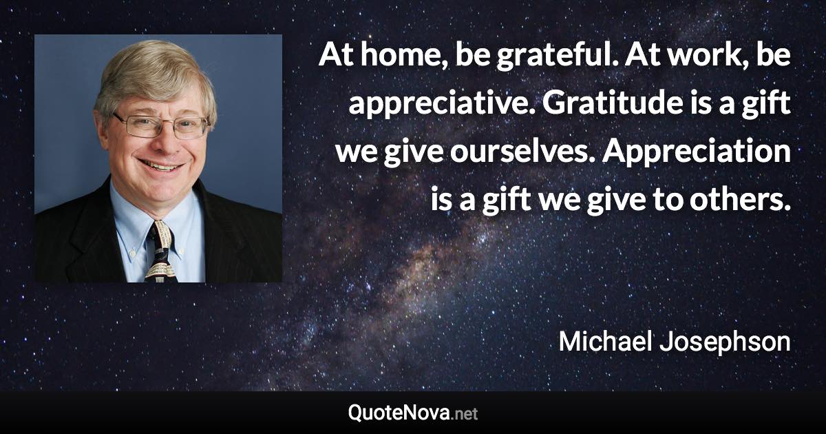 At home, be grateful. At work, be appreciative. Gratitude is a gift we give ourselves. Appreciation is a gift we give to others. - Michael Josephson quote