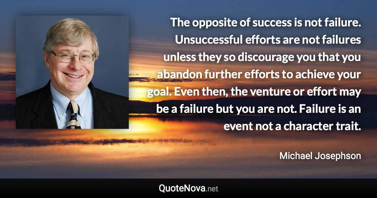 The opposite of success is not failure. Unsuccessful efforts are not failures unless they so discourage you that you abandon further efforts to achieve your goal. Even then, the venture or effort may be a failure but you are not. Failure is an event not a character trait. - Michael Josephson quote