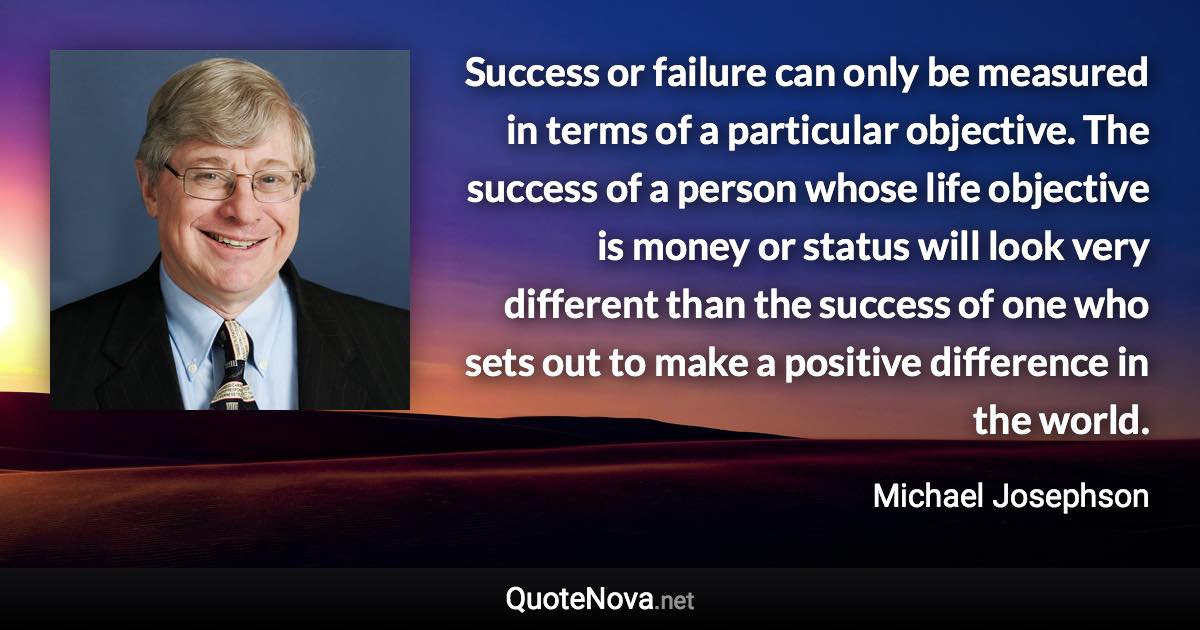 Success or failure can only be measured in terms of a particular objective. The success of a person whose life objective is money or status will look very different than the success of one who sets out to make a positive difference in the world. - Michael Josephson quote