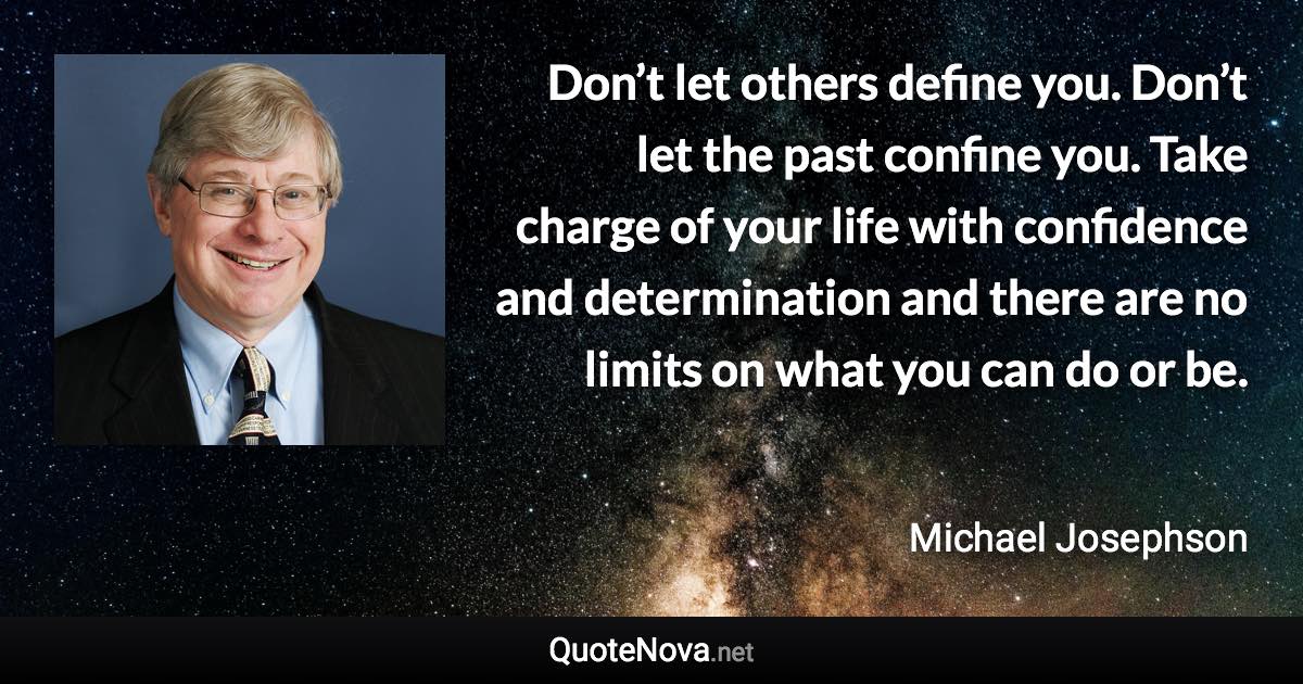 Don’t let others define you. Don’t let the past confine you. Take charge of your life with confidence and determination and there are no limits on what you can do or be. - Michael Josephson quote