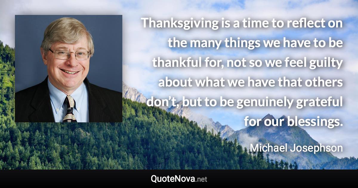 Thanksgiving is a time to reflect on the many things we have to be thankful for, not so we feel guilty about what we have that others don’t, but to be genuinely grateful for our blessings. - Michael Josephson quote