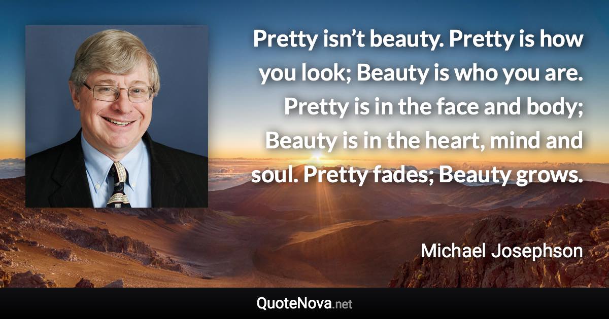 Pretty isn’t beauty. Pretty is how you look; Beauty is who you are. Pretty is in the face and body; Beauty is in the heart, mind and soul. Pretty fades; Beauty grows. - Michael Josephson quote