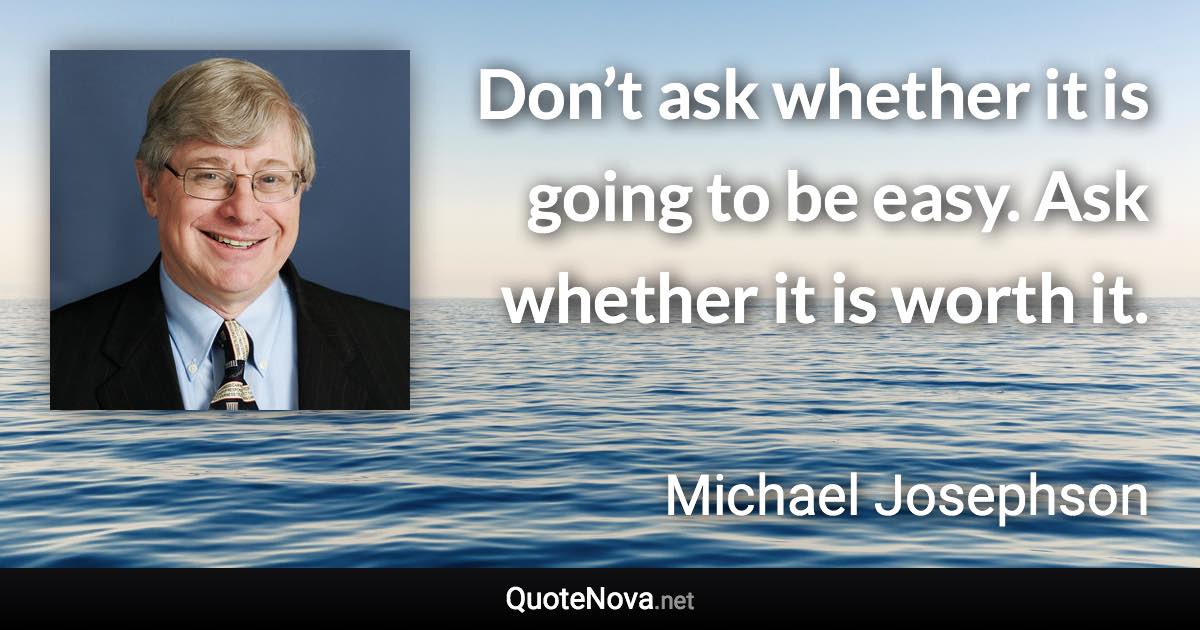 Don’t ask whether it is going to be easy. Ask whether it is worth it. - Michael Josephson quote