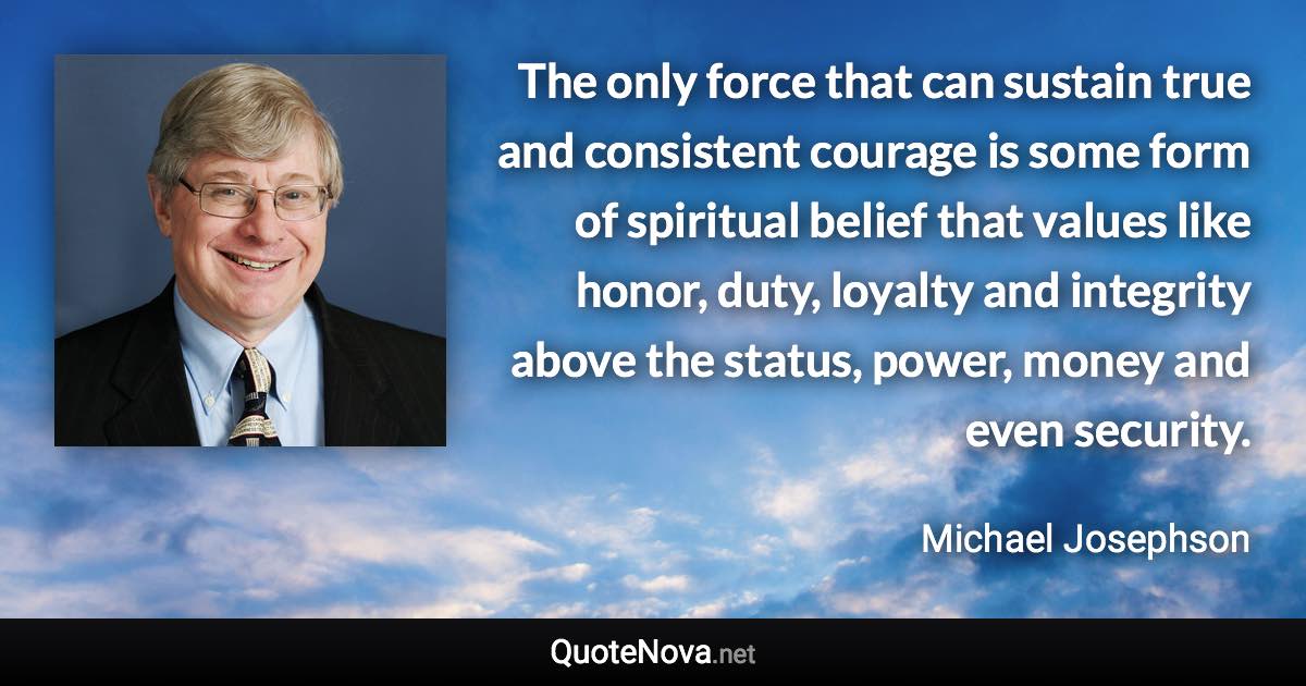 The only force that can sustain true and consistent courage is some form of spiritual belief that values like honor, duty, loyalty and integrity above the status, power, money and even security. - Michael Josephson quote