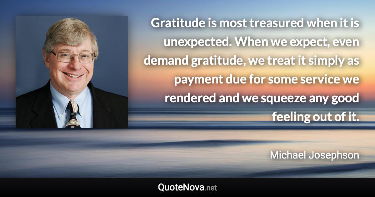 Gratitude is most treasured when it is unexpected. When we expect, even demand gratitude, we treat it simply as payment due for some service we rendered and we squeeze any good feeling out of it. - Michael Josephson quote