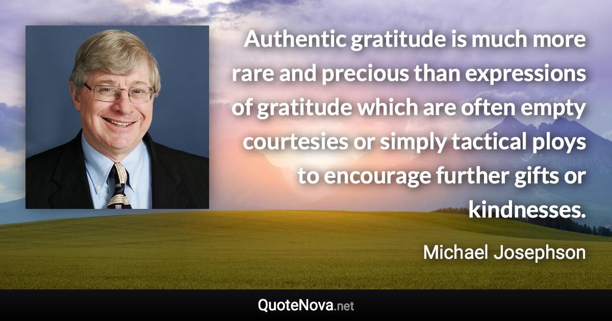 Authentic gratitude is much more rare and precious than expressions of gratitude which are often empty courtesies or simply tactical ploys to encourage further gifts or kindnesses. - Michael Josephson quote