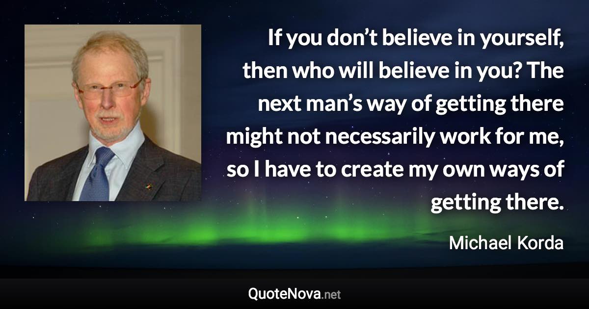 If you don’t believe in yourself, then who will believe in you? The next man’s way of getting there might not necessarily work for me, so I have to create my own ways of getting there. - Michael Korda quote