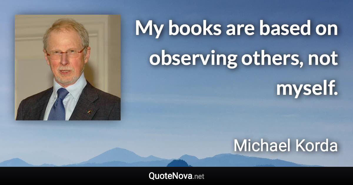 My books are based on observing others, not myself. - Michael Korda quote