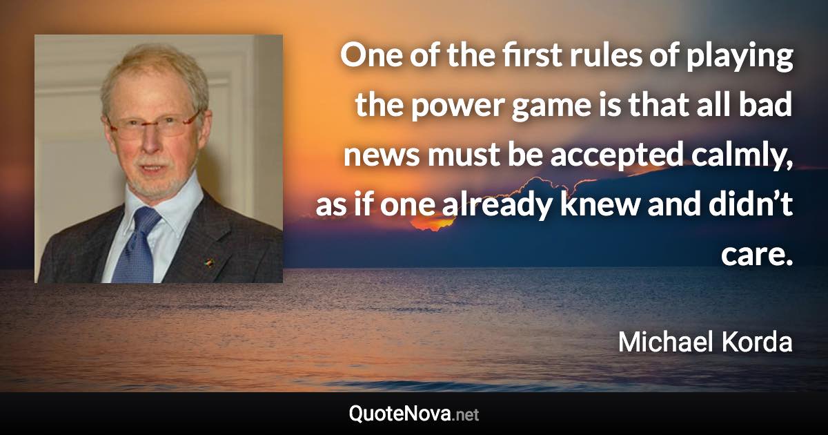 One of the first rules of playing the power game is that all bad news must be accepted calmly, as if one already knew and didn’t care. - Michael Korda quote