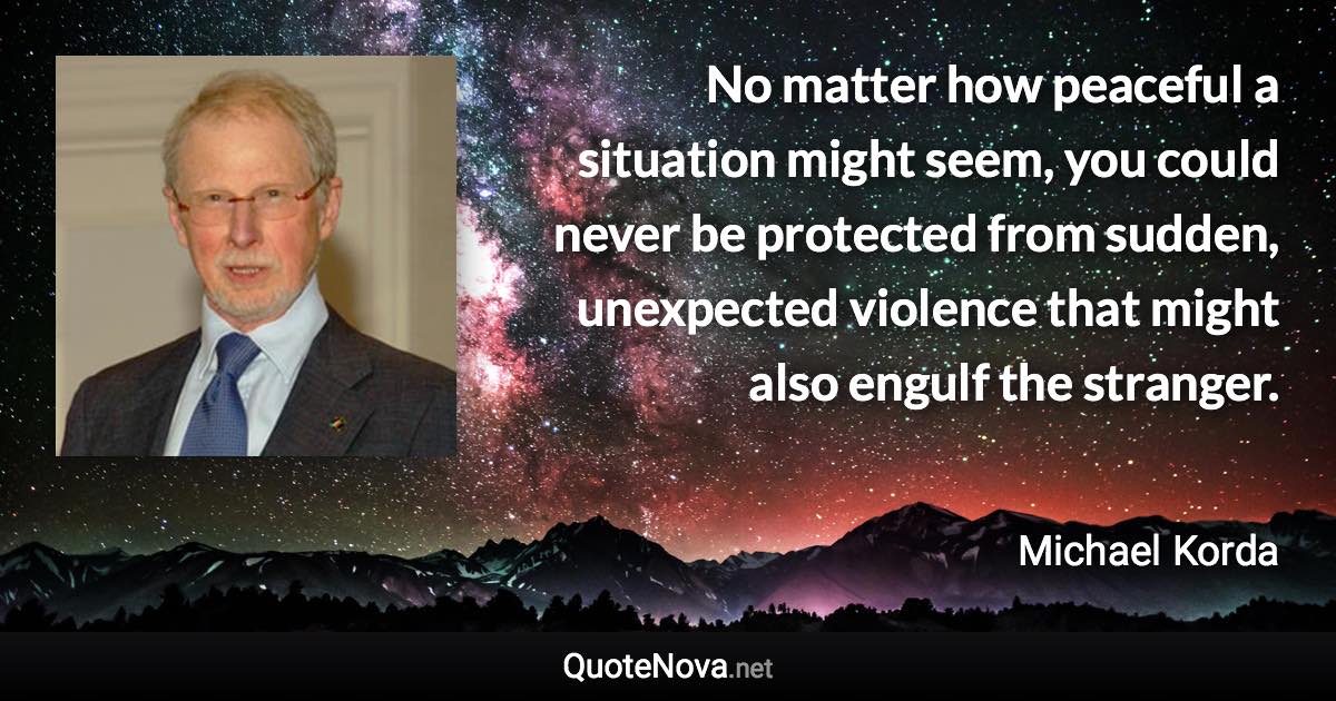 No matter how peaceful a situation might seem, you could never be protected from sudden, unexpected violence that might also engulf the stranger. - Michael Korda quote