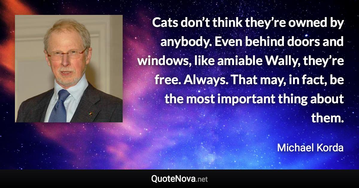 Cats don’t think they’re owned by anybody. Even behind doors and windows, like amiable Wally, they’re free. Always. That may, in fact, be the most important thing about them. - Michael Korda quote