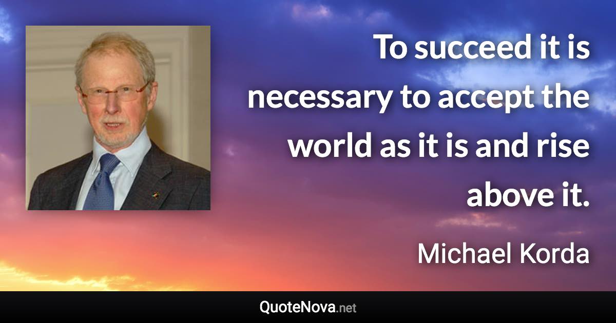 To succeed it is necessary to accept the world as it is and rise above it. - Michael Korda quote
