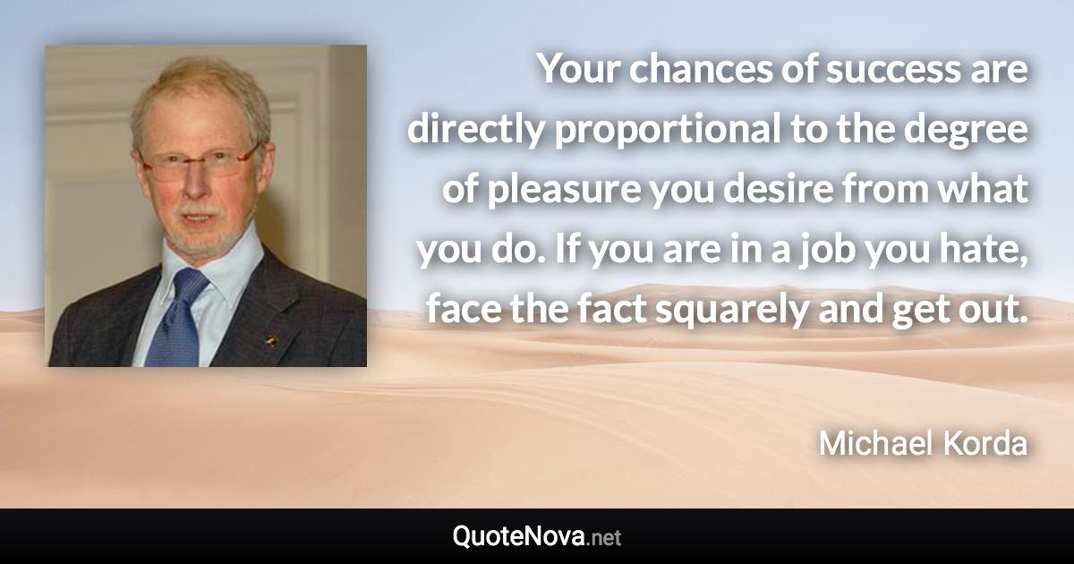 Your chances of success are directly proportional to the degree of pleasure you desire from what you do. If you are in a job you hate, face the fact squarely and get out. - Michael Korda quote