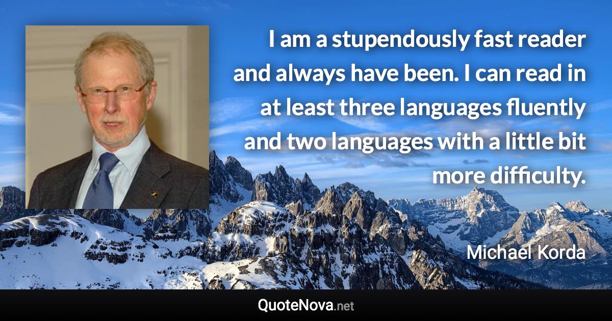 I am a stupendously fast reader and always have been. I can read in at least three languages fluently and two languages with a little bit more difficulty. - Michael Korda quote
