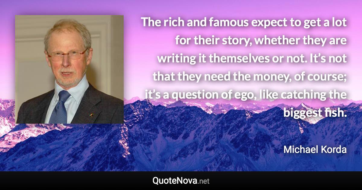 The rich and famous expect to get a lot for their story, whether they are writing it themselves or not. It’s not that they need the money, of course; it’s a question of ego, like catching the biggest fish. - Michael Korda quote