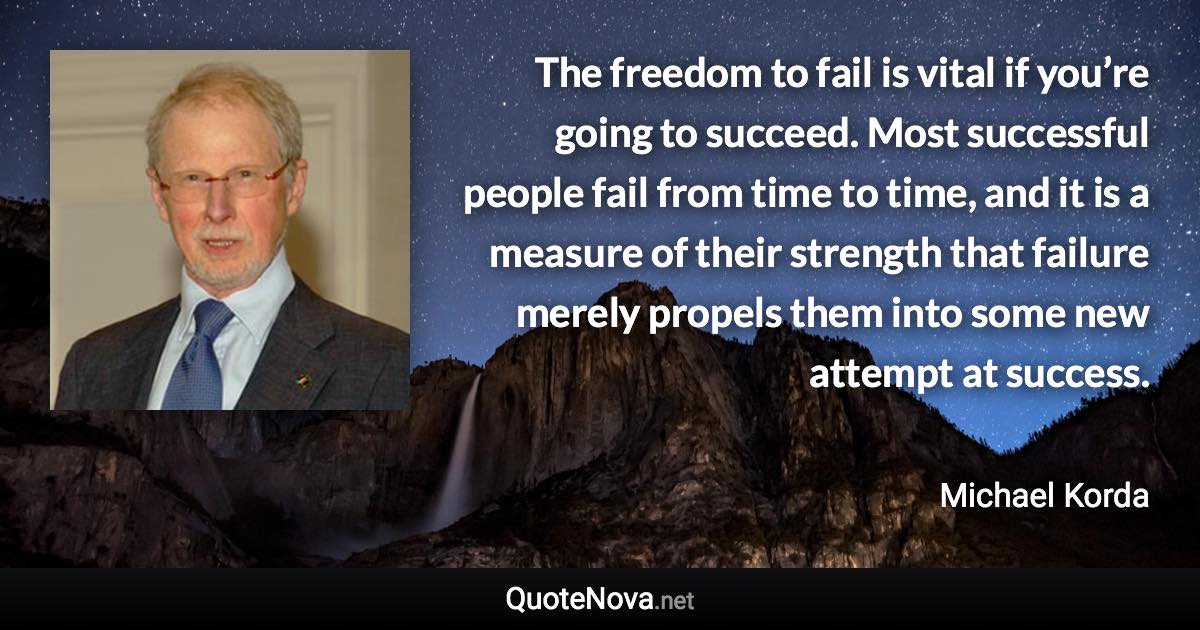 The freedom to fail is vital if you’re going to succeed. Most successful people fail from time to time, and it is a measure of their strength that failure merely propels them into some new attempt at success. - Michael Korda quote
